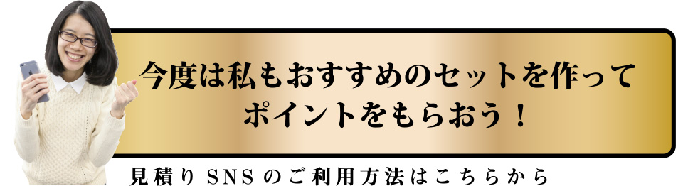 今度は私もおすすめのセットを作ってポイントをもらおう！見積りSNSのご利用方法はこちらから